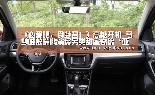 《恋爱吧,食梦君!》高糖开机 马梦唯敖瑞鹏演绎另类甜蜜奇缘‘亚娱体育体育官网’(图2) 亚娱体育下载app